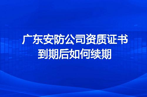 廣東安防公司資質證書到期續期全攻略 安全技術防范系統設計施工服務